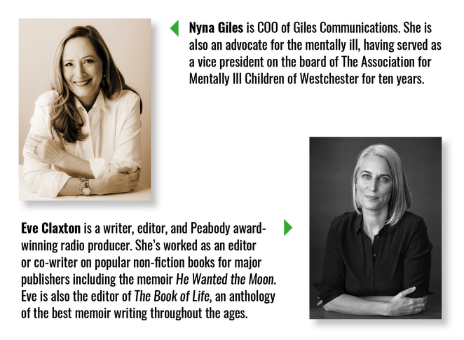 Nyna Giles is COO of Giles Communications. She is also an advocate for the mentally ill, having served as a vice president on the board of The Association for Mentally Ill Children of Westchester for ten years. Eve Claxton is a writer, editor, and Peabody-award-winning radio producer. She's worked as an editor or co-writer on popular non-fiction books for major publishers including the memoir He Wanted the Moon. Eve is also the editor of The Book of Life, an anthology of the best memoir writing throughout the ages